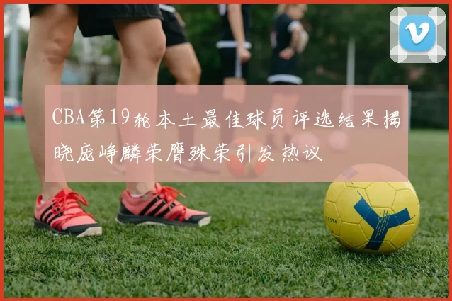 CBA第19轮本土最佳球员评选结果揭晓庞峥麟荣膺殊荣引发热议