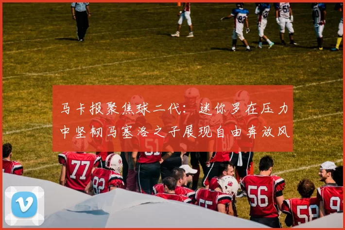 马卡报聚焦球二代：迷你罗在压力中坚韧马塞洛之子展现自由奔放风采