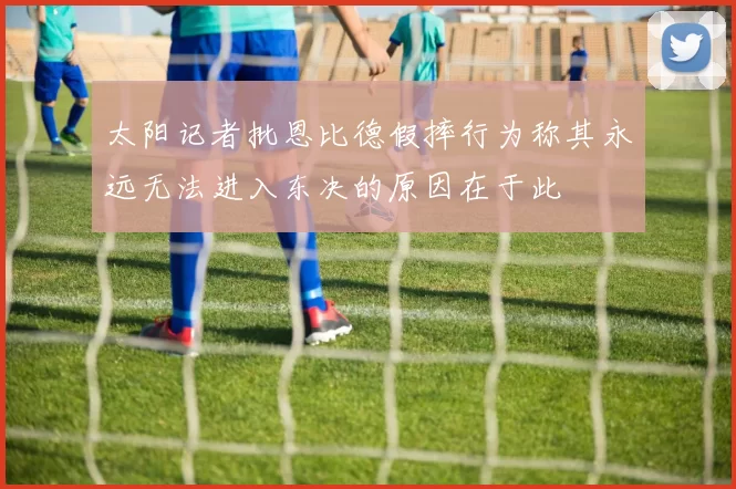 太阳记者批恩比德假摔行为称其永远无法进入东决的原因在于此