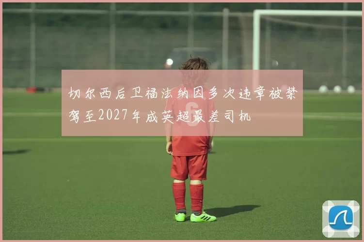 切尔西后卫福法纳因多次违章被禁驾至2027年成英超最差司机