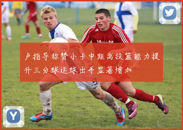 卢指导称赞小卡中距离投篮能力提升三分球运球出手显著增加