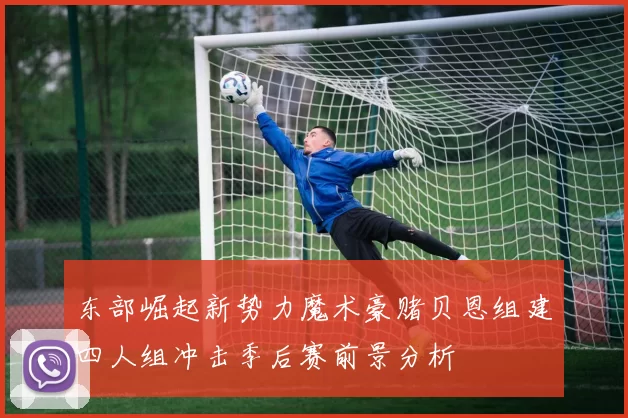 东部崛起新势力魔术豪赌贝恩组建四人组冲击季后赛前景分析