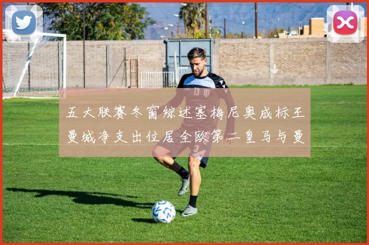 五大联赛冬窗综述塞梅尼奥成标王曼城净支出位居全欧第二皇马与曼联均未投入