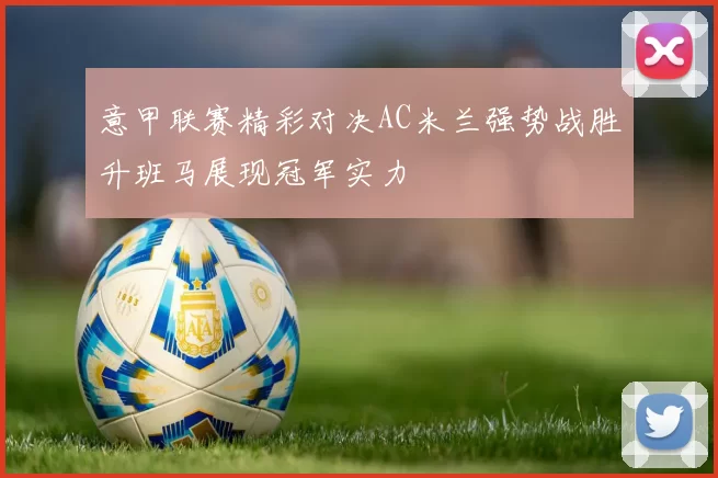 意甲联赛精彩对决AC米兰强势战胜升班马展现冠军实力