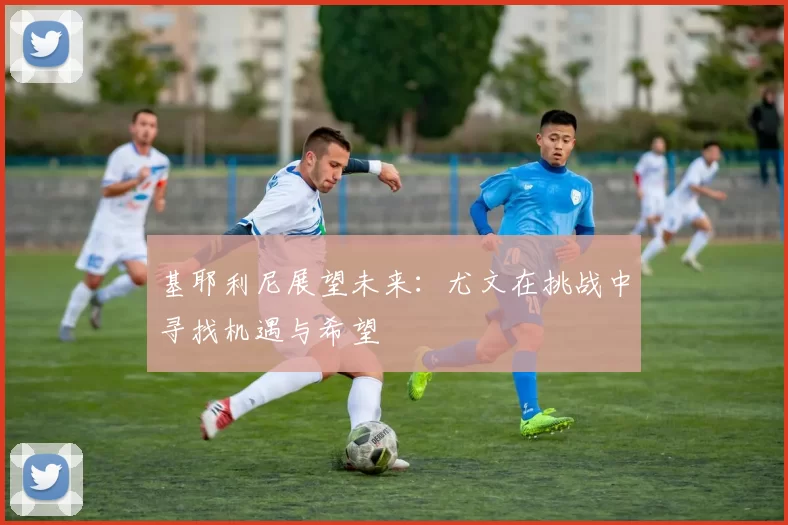 基耶利尼展望未来：尤文在挑战中寻找机遇与希望