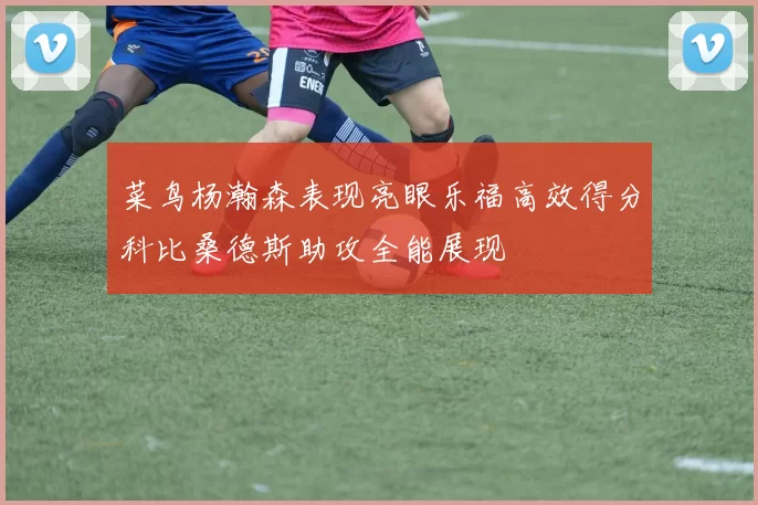 菜鸟杨瀚森表现亮眼乐福高效得分科比桑德斯助攻全能展现