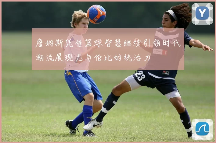 詹姆斯凭借篮球智慧继续引领时代潮流展现无与伦比的统治力