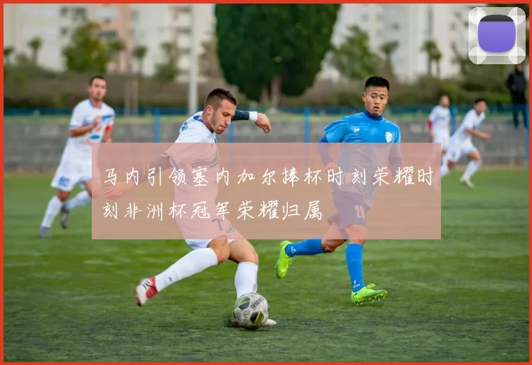 马内引领塞内加尔捧杯时刻荣耀时刻非洲杯冠军荣耀归属